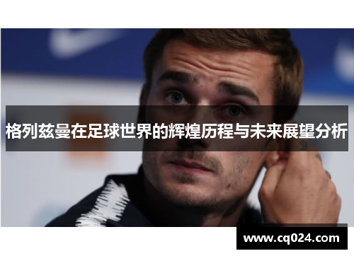 格列兹曼在足球世界的辉煌历程与未来展望分析